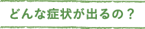 どんな症状が出るの？